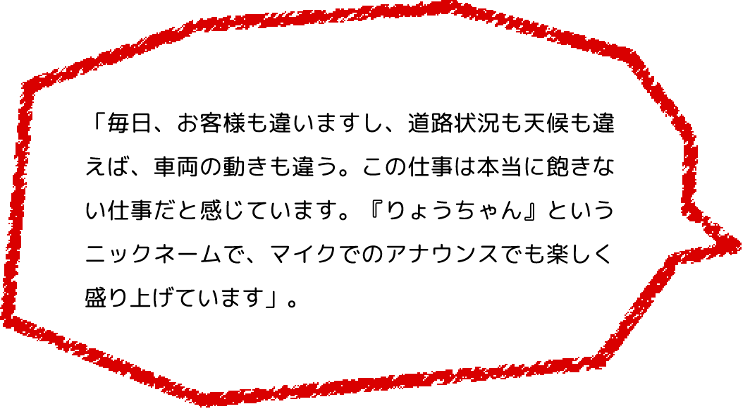 「毎日、お客様も違いますし、道路状況も天候も違えば、車両の動きも違う。この仕事は本当に飽きない仕事だと感じています。『りょうちゃん』というニックネームで、マイクでのアナウンスでも楽しく盛り上げています」。