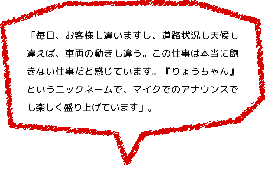 「毎日、お客様も違いますし、道路状況も天候も違えば、車両の動きも違う。この仕事は本当に飽きない仕事だと感じています。『りょうちゃん』というニックネームで、マイクでのアナウンスでも楽しく盛り上げています」。