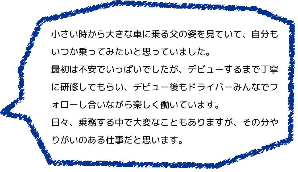 小さい時から大きな車に乗る父の姿を見ていて、自分もいつか乗ってみたいと思っていました。
                  最初は不安でいっぱいでしたが、デビューするまで丁寧に研修してもらい、デビュー後もドライバーみんなでフォローし合いながら楽しく働いています。
                  日々、乗務する中で大変なこともありますが、その分やりがいのある仕事だと思います。