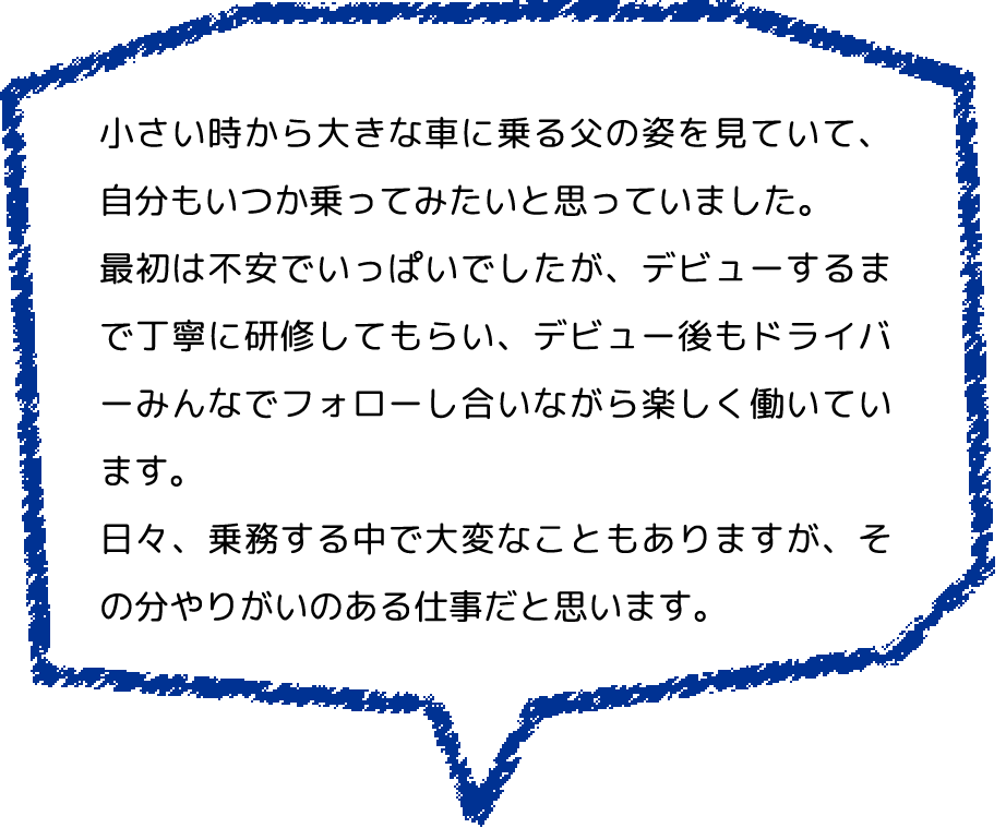 小さい時から大きな車に乗る父の姿を見ていて、自分もいつか乗ってみたいと思っていました。
                  最初は不安でいっぱいでしたが、デビューするまで丁寧に研修してもらい、デビュー後もドライバーみんなでフォローし合いながら楽しく働いています。
                  日々、乗務する中で大変なこともありますが、その分やりがいのある仕事だと思います。