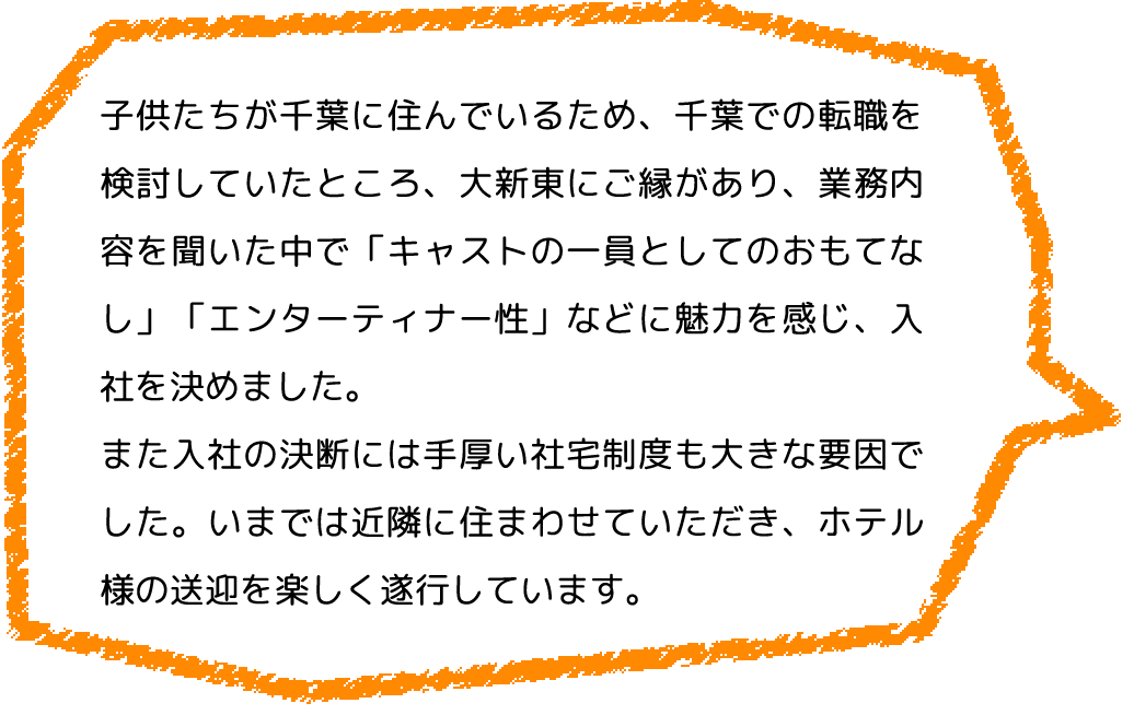 子供たちが千葉に住んでいるため、千葉での転職を検討していたところ、大新東にご縁があり、業務内容を聞いた中で「キャストの一員としてのおもてなし」「エンターティナー性」などに魅力を感じ、入社を決めました。
                  また入社の決断には手厚い社宅制度も大きな要因でした。いまでは近隣に住まわせていただき、ホテル様の送迎を楽しく遂行しています。