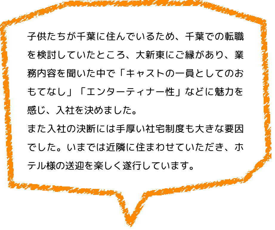 子供たちが千葉に住んでいるため、千葉での転職を検討していたところ、大新東にご縁があり、業務内容を聞いた中で「キャストの一員としてのおもてなし」「エンターティナー性」などに魅力を感じ、入社を決めました。
                  また入社の決断には手厚い社宅制度も大きな要因でした。いまでは近隣に住まわせていただき、ホテル様の送迎を楽しく遂行しています。