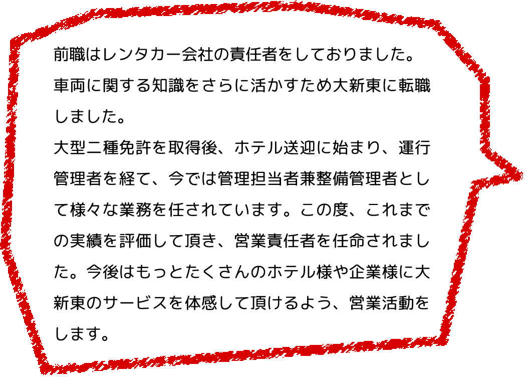 前職はレンタカー会社の責任者をしておりました。
              車両に関する知識をさらに活かすため大新東に転職しました。
              大型二種免許を取得後、ホテル送迎に始まり、運行管理者を経て、今では管理担当者兼整備管理者として様々な業務を任されています。この度、これまでの実績を評価して頂き、営業責任者を任命されました。今後はもっとたくさんのホテル様や企業様に大新東のサービスを体感して頂けるよう、営業活動をします。