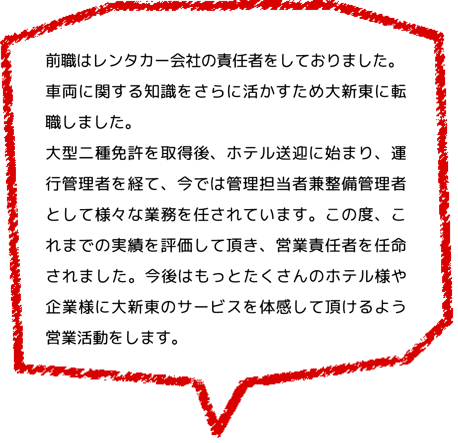 前職はレンタカー会社の責任者をしておりました。
              車両に関する知識をさらに活かすため大新東に転職しました。
              大型二種免許を取得後、ホテル送迎に始まり、運行管理者を経て、今では管理担当者兼整備管理者として様々な業務を任されています。この度、これまでの実績を評価して頂き、営業責任者を任命されました。今後はもっとたくさんのホテル様や企業様に大新東のサービスを体感して頂けるよう、営業活動をします。