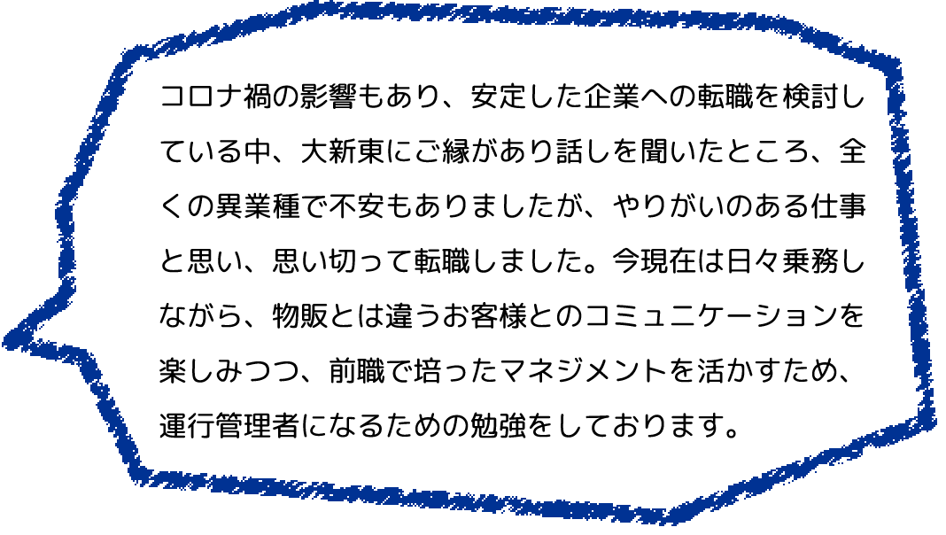 コロナ禍の影響もあり、安定した企業への転職を検討している中、大新東にご縁があり話しを聞いたところ、全くの異業種で不安もありましたが、やりがいのある仕事と思い、思い切って転職しました。今現在は日々乗務しながら、物販とは違うお客様とのコミュニケーションを楽しみつつ、前職で培ったマネジメントを活かすため、運行管理者になるための勉強をしております。