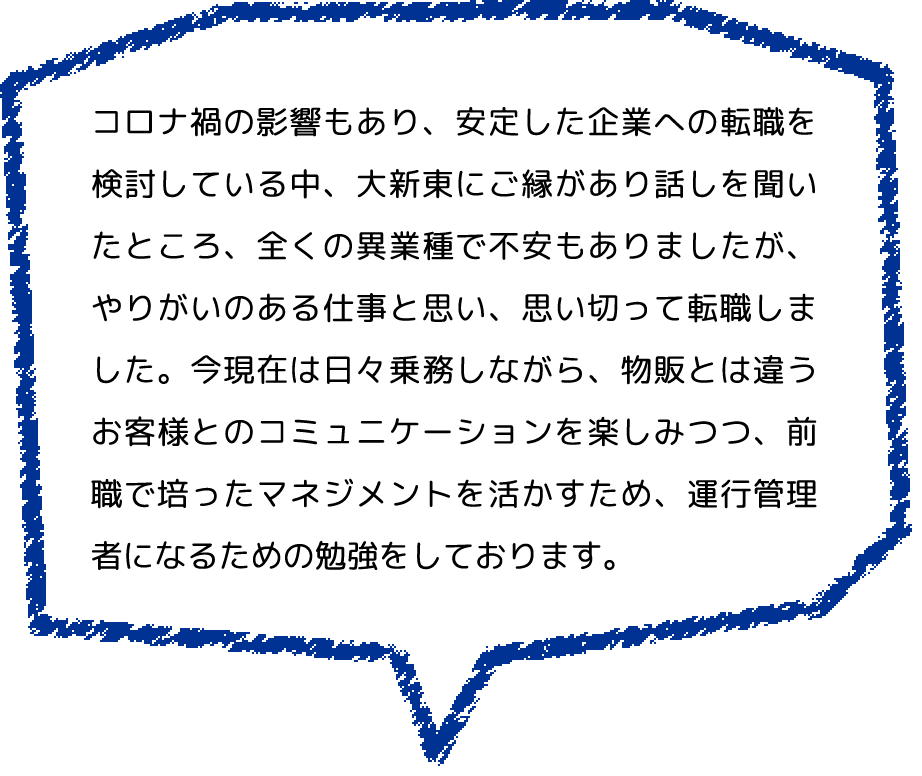 コロナ禍の影響もあり、安定した企業への転職を検討している中、大新東にご縁があり話しを聞いたところ、全くの異業種で不安もありましたが、やりがいのある仕事と思い、思い切って転職しました。今現在は日々乗務しながら、物販とは違うお客様とのコミュニケーションを楽しみつつ、前職で培ったマネジメントを活かすため、運行管理者になるための勉強をしております。